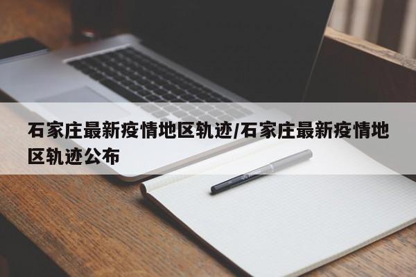 石家庄最新疫情地区轨迹/石家庄最新疫情地区轨迹公布